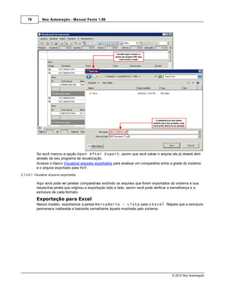 76        Nox Automação - Manual Fenix 1.99




           Se você marcou a opção Open After Export, assim que você salvar o arquivo ele já deverá abrir
           através de seu programa de visualização.
           Acesse o tópico Visualizar arquivos exportados para analisar um comparativo entre a grade do sistema
           e o arquivo exportado para PDF.
2.1.3.4.1 Visualizar arquivos exportados

           Aqui você pode ver janelas comparativas exibindo os arquivos que foram exportados do sistema e sua
           respectiva janela que originou a exportação lado a lado, assim você pode verificar a semelhança e a
           estrutura de cada formato.
           Exportação para Excel
           Nesse modelo, exportamos a janela Mercadoria - Lista para o Excel. Repare que a estrutura
           permanece inalterada e bastante semelhante àquela mostrada pelo sistema.




                                                                                             © 2012 Nox Automação
 