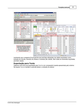 Funções comuns        77




         Lembrando que o programa Excel permite que você faça alterações nos dados exportados como
         exibição de colunas, tamanho de células e conteúdo das células. Nem todas as extensões exportadas
         permitem edição.
         Exportação para Texto
         Vejamos como fica uma exportação para Texto em comparação à janela apresentada pelo sistema.
         No arquivo Texto também é possível alterar o conteúdo do arquivo.




© 2012 Nox Automação
 