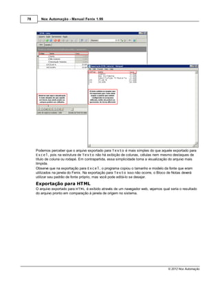 78      Nox Automação - Manual Fenix 1.99




     Podemos perceber que o arquivo exportado para Texto é mais simples do que aquele exportado para
     Excel, pois na estrutura de Texto não há exibição de colunas, células nem mesmo destaques de
     título de coluna ou rodapé. Em contrapartida, essa simplicidade torna a visualização do arquivo mais
     límpida.
     Observe que na exportação para Excel, o programa copiou o tamanho e modelo da fonte que eram
     utilizados na janela do Fenix. Na exportação para Texto isso não ocorre, o Bloco de Notas deverá
     utilizar seu padrão de fonte próprio, mas você pode editá-lo se desejar.

     Exportação para HTML
     O arquivo exportado para HTML é exibido através de um navegador web, vejamos qual seria o resultado
     do arquivo pronto em comparação à janela de origem no sistema.




                                                                                       © 2012 Nox Automação
 