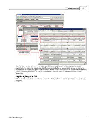 Funções comuns        79




         Observe que a janela Venda - Lista que utilizamos para modelo continha grupos de dados
         expansíveis. Ao realizar a exportação, o sistema expande todos os grupos, para que no novo arquivo
         criado todas as informações possam ficar visíveis. Não é necessário que você dê o comando ao sistema
         para expandir os grupos pois na função Exportar o sistema faz isso automaticamente se for
         necessário.
         Exportação para XML
         O formato XML é bastante semelhante ao formato HTML, inclusive é exibido através do mesmo tipo de
         programa.




© 2012 Nox Automação
 