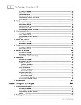 8      Nox Automação - Manual Fenix 1.99


                 Form as de visualização
                              .......................................................................................................................................................... 405
                 Estrutura dos cam pos
                              .......................................................................................................................................................... 406
                 Criando um a reserva
                              .......................................................................................................................................................... 408
                 Estornando um a reserva
                              .......................................................................................................................................................... 409
                 Funcionalidades próprias da reserva
                              .......................................................................................................................................................... 409
                 Filtros rápidos
                              .......................................................................................................................................................... 414
      5 Venda
           ................................................................................................................................... 415
                 Form as de visualização
                             .......................................................................................................................................................... 416
                 Estrutura dos cam pos
                             .......................................................................................................................................................... 418
                 Criando um a venda
                             .......................................................................................................................................................... 421
                 Cancelando .......................................................................................................................................................... 422
                             um a venda
                 Funcionalidades próprias da venda
                             .......................................................................................................................................................... 423
      6 Histórico do cliente
            ................................................................................................................................... 428
                 Form as de visualização
                             .......................................................................................................................................................... 429
                 Ícones da barra lateral
                             .......................................................................................................................................................... 432
                 Funcionalidades da barra de m enu
                             .......................................................................................................................................................... 436
                 Opções      .......................................................................................................................................................... 438
      7 Venda sem estoque
           ................................................................................................................................... 443
                 Form as de visualização
                             .......................................................................................................................................................... 444
                 Estrutura dos cam pos
                             .......................................................................................................................................................... 445
      8 Troca
            ................................................................................................................................... 446
                 Form as de visualização
                             .......................................................................................................................................................... 447
                 Estrutura dos cam pos
                             .......................................................................................................................................................... 447
      9 Pacotes de serviços
           ................................................................................................................................... 448
                 Form as de visualização
                             .......................................................................................................................................................... 449
                 Estrutura dos cam pos
                             .......................................................................................................................................................... 450
                 Assistente de pacotes de serviços
                             .......................................................................................................................................................... 451
     10 Casamento
           ................................................................................................................................... 455
                 Form as de visualização
                              .......................................................................................................................................................... 456
                 Estrutura dos cam pos
                              .......................................................................................................................................................... 459
                 Local de casam ento
                              .......................................................................................................................................................... 463
                     Formas de visualização
                               ......................................................................................................................................................... 463
                     Estrutura......................................................................................................................................................... 464
                                dos campos
                 Term o de casam ento
                              .......................................................................................................................................................... 465
                     Formas de visualização
                               ......................................................................................................................................................... 465
                     Estrutura......................................................................................................................................................... 466
                                dos campos
                 Entrega de casam ento
                              .......................................................................................................................................................... 466
                     Formas de visualização
                               ......................................................................................................................................................... 467
                     Estrutura......................................................................................................................................................... 468
                                dos campos
                 Inserindo um a lista de casam ento
                              .......................................................................................................................................................... 469
                 Inserindo um registro de com pra
                              .......................................................................................................................................................... 472
     11 Planejamento
            ................................................................................................................................... 474

Part VI Compras e estoque                                                                                                                                                        476
      1 Histórico do fornecedor
            ................................................................................................................................... 476
                 Form as de visualização
                             .......................................................................................................................................................... 477
                 Ícones da barra lateral
                             .......................................................................................................................................................... 479
                 Funcionalidades da barra de m enu
                             .......................................................................................................................................................... 482
                 Opções      .......................................................................................................................................................... 483
      2 Pedido para fornecedor
           ................................................................................................................................... 485


                                                                                                                                                        © 2012 Nox Automação
 