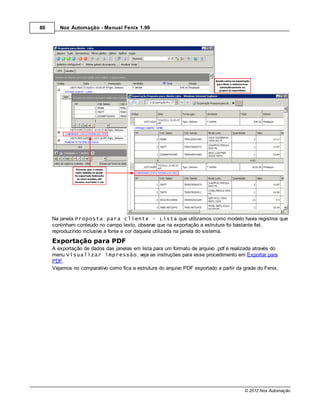80      Nox Automação - Manual Fenix 1.99




     Na janela Proposta para cliente - Lista que utilizamos como modelo havia registros que
     continham conteúdo no campo texto, observe que na exportação a estrutura foi bastante fiel,
     reproduzindo inclusive a fonte e cor daquela utilizada na janela do sistema.
     Exportação para PDF
     A exportação de dados das janelas em lista para um formato de arquivo .pdf é realizada através do
     menu Visualizar impressão, veja as instruções para esse procedimento em Exportar para
     PDF.
     Vejamos no comparativo como fica a estrutura do arquivo PDF exportado a partir da grade do Fenix.




                                                                                       © 2012 Nox Automação
 