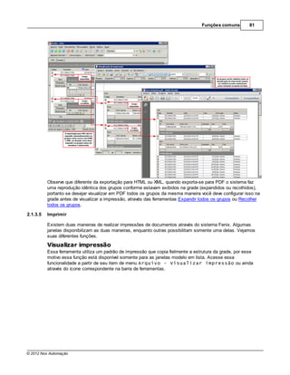 Funções comuns         81




          Observe que diferente da exportação para HTML ou XML, quando exporta-se para PDF o sistema faz
          uma reprodução idêntica dos grupos conforme estavam exibidos na grade (expandidos ou recolhidos),
          portanto se desejar visualizar em PDF todos os grupos da mesma maneira você deve configurar isso na
          grade antes de visualizar a impressão, através das ferramentas Expandir todos os grupos ou Recolher
          todos os grupos.

2.1.3.5   Imprimir

          Existem duas maneiras de realizar impressões de documentos através do sistema Fenix. Algumas
          janelas disponibilizam as duas maneiras, enquanto outras possibilitam somente uma delas. Vejamos
          suas diferentes funções.

          Visualizar impressão
          Essa ferramenta utiliza um padrão de impressão que copia fielmente a estrutura da grade, por esse
          motivo essa função está disponível somente para as janelas modelo em lista. Acesse essa
          funcionalidade a partir de seu item de menu Arquivo - Visualizar impressão ou ainda
          através do ícone correspondente na barra de ferramentas.




© 2012 Nox Automação
 