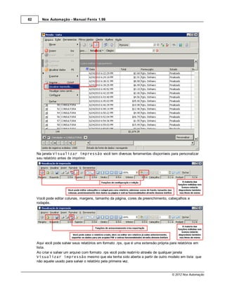 82      Nox Automação - Manual Fenix 1.99




     Na janela Visualizar impressão você tem diversas ferramentas disponíveis para personalizar
     seu relatório antes de imprimir.




     Você pode editar colunas, margens, tamanho da página, cores de preenchimento, cabeçalhos e
     rodapés.




     Aqui você pode salvar seus relatórios em formato .rps, que é uma extensão própria para relatórios em
     lista.
     Ao criar e salvar um arquivo com formato .rps você pode reabrí-lo através de qualquer janela
     Visualizar impressão mesmo que ela tenha sido aberta a partir de outro modelo em lista que
     não aquele usado para salvar o relatório pela primeira vez.


                                                                                       © 2012 Nox Automação
 