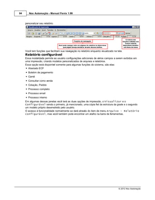 84      Nox Automação - Manual Fenix 1.99



     personalizar seu relatório.




     Você tem funções que facilitam sua navegação no relatório enquanto visualizado na tela.
     Relatório configurável
     Essa modalidade permite ao usuário configurações adicionais de vários campos a serem exibidos em
     uma impressão, criando modelos personalizados de arquivos e relatórios.
     Essa opção está disponível somente para algumas funções do sistema, são elas:
       Atestado ECF
       Boletim de pagamento
       Carnê
       Consultar como venda
       Cotação, Pedido
       Processo completo
       Processo email
       Processo interno
     Em algumas dessas janelas você terá as duas opções de impressão, o Visualizar e o
     Configurável sendo o primeiro, já mencionado, uma cópia fiel da estrutura da grade e o segundo
     um modelo próprio desenvolvido pelo usuário.
     O acesso à funcionalidade normalmente se dará através do item de menu Arquivo - Relatório
     configurável, mas você também pode encontrar um atalho na barra de ferramentas.




                                                                                        © 2012 Nox Automação
 
