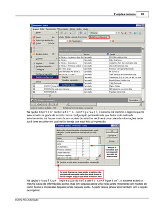 Funções comuns        85




         Na opção Imprimir do Relatório configurável, o sistema irá imprimir o registro que foi
         selecionado na grade de acordo com a configuração personalizada que tenha sido realizada
         anteriormente, se houver mais de um modelo de relatório, você verá uma caixa de informações onde
         você deve escolher em qual estilo deseja que seja feita a impressão.




         Na opção Visualizar impressão do Relatório configurável, o sistema exibirá a
         mesma caixa de informações acima, mas em seguida abrirá uma nova janela mostrando um modelo de
         como ficaria a impressão daquela janela naquele estilo. A partir dessa janela você também tem a opção
         de imprimir.


© 2012 Nox Automação
 