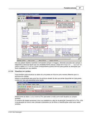 Funções comuns         87




          Crie seu próprio relatório inserindo e removendo campos e imagens, alterando posições dos campos e
          adaptando a estrutura àquilo que seu estabelecimento precisa. Clique em Arquivo - Salvar ou
          utilize o atalho Ctrl+B ou o ícone correspondente quando terminar para guardar as alterações que
          forem realizadas em seu relatório.

2.1.3.6   Visualizar em cartões

          Você também pode visualizar os dados de uma janela em lista de outra maneira diferente que é a
          estrutura em cartões.
          Alterne a visualização para esse tipo de estrutura através da aba que estiver disponível em toda janela
          modelo em lista que possibilitar essa opção.




          Alterne entre as abas Lista e Detalhe para variar o modo como você visualiza os campos
          exibidos.
          O sistema não deverá armazenar como sua preferência a aba de visualização chamada Detalhe, pois
          a visualização em lista é mais utilizada e possibilita uso de filtros e classificações sobre seus dados
          exibidos.




© 2012 Nox Automação
 