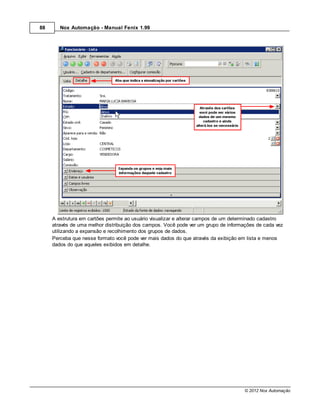88      Nox Automação - Manual Fenix 1.99




     A estrutura em cartões permite ao usuário visualizar e alterar campos de um determinado cadastro
     através de uma melhor distribuição dos campos. Você pode ver um grupo de informações de cada vez
     utilizando a expansão e recolhimento dos grupos de dados.
     Perceba que nesse formato você pode ver mais dados do que através da exibição em lista e menos
     dados do que aqueles exibidos em detalhe.




                                                                                     © 2012 Nox Automação
 