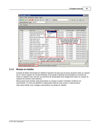 Funções comuns         91




2.1.4    Modelo em detalhe
         A janela de dados estruturada em detalhe é bastante útil para que se possa visualizar todos os campos
         de um mesmo registro de maneira facilitada. Essa janela é bastante recomendada no momento de
         inserir um registro novo, pois em sua estrutura de visualização você navega entre todos os campos do
         cadastro de maneira mais dinâmica.
         Nessa janela você também pode personalizar os campos a serem mostrados conforme sua
         necessidade, no intuito de adaptá-la à organização ideal de cada usuário e cada empresa.
         Veja nessa divisão como navegar e personalizar sua janela em detalhe.




© 2012 Nox Automação
 