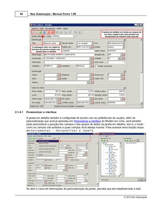 92       Nox Automação - Manual Fenix 1.99




2.1.4.1   Personalizar a interface

          A janela em detalhe também é configurável de acordo com as preferências do usuário, além da
          personalização que você já aprendeu em Personalizar a interface do Modelo em Lista, você também
          pode personalizar a posição dos campos e dos grupos de dados da janela em detalhe, isto é, o modo
          como os campos são exibidos e quais campos você deseja mostrar. Para acessar essa função clique
          em Ferramentas - Personalizar a Janela.




          Ao abrir a caixa de informações de personalização da janela, perceba que ela trabalhará lado a lado


                                                                                              © 2012 Nox Automação
 