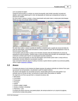 Funções comuns         93



         com sua janela de origem.
         Conforme você escolher os campos na coluna da esquerda, eles ficarão marcados na janela em
         detalhe, assim você saberá qual é o item da disposição em árvore que corresponde ao campo na
         estrutura em detalhe.
         Ao clicar sobre o campo e manter o clique pressionado você pode mover o campo para onde desejar,
         desde que seja uma posição válida na janela.




         Se você clicar sobre o campo na janela em detalhe e arrastá-lo para o quadro da coluna da direita da
         caixa de informações, você estará removendo o campo da janela, assim ele irá desaparecer e ficar na
         lista de campos disponíveis.
         Você também pode escolher o campo a ser removido clicando sobre ele diretamente na coluna da
         esquerda da caixa de opções. Arraste-o para a coluna da direita para removê-lo da visualização e faça o
         movimento contrário para inserí-lo na visualização da janela novamente.
         Dentro da coluna da esquerda na caixa de informações você também pode mover o campo entre as
         subdivisões da árvore alterando sua posição na janela.
         Caso você tenha realizado alguma mudança incorreta e queira retornar a janela à sua estrutura padrão,
         utilize a opção restaurar a interface.

2.2      Anexo
         O sistema de anexos é uma maneira de integrar arquivos de qualquer extensão ao sistema Fenix para
         que possam ser armazenados e visualizados a partir do próprio sistema.
         Os anexos não dispõem de uma janela exclusiva, sempre farão parte de uma outra janela e sua
         exibição será em formato de aba, normalmente na parte inferior das janelas em detalhe.
         Os segmentos do Fenix que permitem a inserção de anexos são:
           Mercadoria
           Funcionário
           Fornecedor
           Processo
           Cliente
           Contas a pagar e pagas
           Contas a receber e recebidas
           Patrimônio - Lista
         O sistema de anexos não tem uma janela própria, ele sempre estará em um conjunto de páginas,
         normalmente na base das janelas.

© 2012 Nox Automação
 