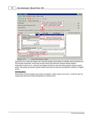 94      Nox Automação - Manual Fenix 1.99




     Descendo com a barra de rolagem até o final das janelas estruturadas em detalhe você encontrará uma
     lista de abas disponíveis, entre estas localize Anexo para adicionar arquivos àquele cadastro.
     Acessando a aba Anexo, você terá uma página em branco caso não tenha anexado nenhum arquivo
     ainda, mas quando já existem arquivos salvos você verá uma estrutura semelhante a exibida na imagem
     acima.
     Anotações
     Para inserir um texto simples como anexo ao cadastro, utilize a aba Anotações. Você tem aqui um
     espaço para texto livre inserido diretamente no sistema Fenix.




                                                                                     © 2012 Nox Automação
 