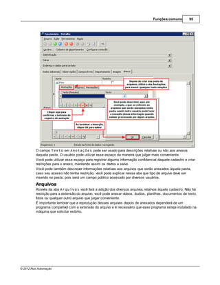 Funções comuns         95




         O campo Texto em Anotações pode ser usado para descrições relativas ou não aos anexos
         daquela pasta. O usuário pode utilizar esse espaço da maneira que julgar mais conveniente.
         Você pode utilizar esse espaço para registrar alguma informação confidencial daquele cadastro e criar
         restrições para o anexo, mantendo assim os dados a salvo.
         Você pode também descrever informações relativas aos arquivos que serão anexados àquela pasta,
         caso seu acesso não tenha restrição, você pode explicar nessa aba que tipo de arquivo deve ser
         inserido na pasta, pois será um campo público acessado por diversos usuários.

         Arquivos
         Através da aba Arquivos você fará a adição dos diversos arquivos relativos àquele cadastro. Não há
         restrição para a extensão do arquivo, você pode anexar vídeos, áudios, planilhas, documentos de texto,
         fotos ou qualquer outro arquivo que julgar conveniente.
         É importante lembrar que a reprodução desses arquivos depois de anexados dependerá de um
         programa compatível com a extensão do arquivo e é necessário que esse programa esteja instalado na
         máquina que solicitar exibí-lo.




© 2012 Nox Automação
 