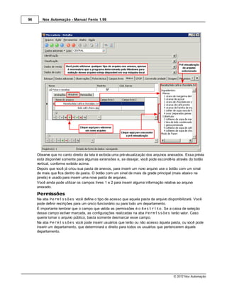 96      Nox Automação - Manual Fenix 1.99




     Observe que no canto direito da tela é exibida uma pré-visualização dos arquivos anexados. Essa prévia
     está disponível somente para algumas extensões e, se desejar, você pode escondê-la através do botão
     vertical, conforme exibido acima.
     Depois que você já criou sua pasta de anexos, para inserir um novo arquivo use o botão com um sinal
     de mais que fica dentro da pasta. O botão com um sinal de mais da grade principal (mais abaixo na
     janela) é usado para inserir uma nova pasta de arquivos.
     Você ainda pode utilizar os campos livres 1 e 2 para inserir alguma informação relativa ao arquivo
     anexado.

     Permissões
     Na aba Permissões você define o tipo de acesso que aquela pasta de arquivo disponibilizará. Você
     pode definir restrições para um único funcionário ou para todo um departamento.
     É importante lembrar que o campo que valida as permissões é o Restrito. Se a caixa de seleção
     desse campo estiver marcada, as configurações realizadas na aba Permissões terão valor. Caso
     queira tornar o arquivo público, basta somente desmarcar esse campo.
     Na aba Permissões você pode inserir usuários que terão ou não acesso àquela pasta, ou você pode
     inserir um departamento, que determinará o direito para todos os usuários que pertencerem àquele
     departamento.




                                                                                        © 2012 Nox Automação
 