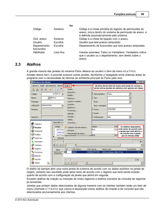 Funções comuns         99



                                             ho
               Código           Sistema               Código é a chave primária do registro de permissões do
                                                      anexo, única dentro do sistema de permissão de anexo, e
                                                      é definida automaticamente pelo sistema.
               Cód. anexo       Sistema               Código é a chave de ligação com o anexo.
               Usuário          Escolha               Usuário que terá acesso estipulado.
               Departamento     Escolha               Departamento de funcionário que terá acesso estipulado.
               funcionário
               Habilitado       Lista fixa            Valores possíveis: Falso ou Verdadeiro. Verdadeiro indica
                                                      que o usuário ou o departamento, tem direito sobre o
                                                      anexo.

2.3      Atalhos
         A grande maioria das janelas do sistema Fenix oferece ao usuário o item de menu Atalhos.
         Através desse item, é possível acessar outras janelas, facilitando a navegação entre diversas áreas do
         programa sem a necessidade de retornar ao ambiente principal do Fenix para isso.




         O atalho irá sempre abrir uma outra janela do sistema de acordo com os dados exibidos na janela de
         origem, portanto seu resultado pode variar tanto de acordo com o registro que está sendo exibido
         quanto de acordo com a configuração da janela que abrirá em seguida.
         Existem atalhos de criação ou inserção de novos registros e atalhos somente de consulta de registros
         já existentes.
         Janelas que exibem dados relacionados de alguma maneira com os clientes também terão um item de
         menu chamado Cliente que coloca à disposição outros atalhos de criação e de consulta que são
         relacionados exclusivamente aos clientes.

© 2012 Nox Automação
 