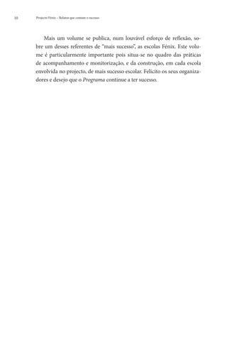 10   Projecto Fénix – Relatos que contam o sucesso




        Mais um volume se publica, num louvável esforço de reflexão, so-
     bre um desses referentes de “mais sucesso”, as escolas Fénix. Este volu-
     me é particularmente importante pois situa-se no quadro das práticas
     de acompanhamento e monitorização, e da construção, em cada escola
     envolvida no projecto, de mais sucesso escolar. Felicito os seus organiza-
     dores e desejo que o Programa continue a ter sucesso.
 