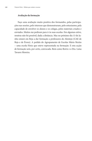 100   Projecto Fénix – Relatos que contam o sucesso




           Avaliação da formação

          Faço uma avaliação muito positiva dos formandos, pelas participa-
      ções nas sessões, pelo interesse que demonstraram, pelo entusiasmo, pela
      capacidade de envolver os alunos e os colegas, pelos materiais criados e
      enviados. Muitos me pediram para ir às suas escolas. Em algumas estive,
      noutras não foi possível, dada a distância. Mas no próximo dia 13 de Ju-
      nho estarei em Beja a dar formação a professores do Alentejo (CAE de
      Beja e de Évora). A pedido do Agrupamento de Escolas Mário Beirão
      – uma escola Fénix que esteve representada na formação. E esta acção
      de formação será, por certo, convocada. Bem como Beiriz e a Dra. Luísa
      Tavares Moreira.
 
