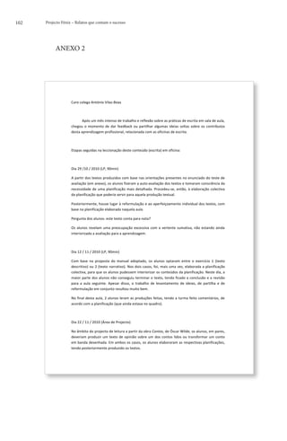 102   Projecto Fénix – Relatos que contam o sucesso




           ANEXO 2




                    	
  


                    Caro	
  colega	
  António	
  Vilas-­‐Boas	
  

                    	
  	
  

                    	
  	
  	
  	
  	
  	
  	
  	
  	
  	
  	
  	
  Após	
  um	
  mês	
  intenso	
  de	
  trabalho	
  e	
  reflexão	
  sobre	
  as	
  práticas	
  de	
  escrita	
  em	
  sala	
  de	
  aula,	
  
                    chegou	
   o	
   momento	
   de	
   dar	
   feedback	
   ou	
   partilhar	
   algumas	
   ideias	
   soltas	
   sobre	
   os	
   contributos	
  
                    desta	
  aprendizagem	
  profissional,	
  relacionada	
  com	
  as	
  oficinas	
  de	
  escrita.	
  

                    	
  	
  	
  	
  	
  	
  	
  	
  	
  	
  	
  	
  	
  

                    Etapas	
  seguidas	
  na	
  leccionação	
  deste	
  conteúdo	
  (escrita)	
  em	
  oficina:	
  

                    	
  	
  

                    Dia	
  29	
  /10	
  /	
  2010	
  (LP,	
  90min)	
  

                    A	
  partir	
  dos	
  textos	
  produzidos	
  com	
  base	
  nas	
  orientações	
  presentes	
  no	
  enunciado	
  do	
  teste	
  de	
  
                    avaliação	
   (em	
   anexo),	
   os	
   alunos	
   fizeram	
   a	
   auto-­‐avaliação	
   dos	
   textos	
   e	
   tomaram	
   consciência	
   da	
  
                    necessidade	
   de	
   uma	
   planificação	
   mais	
   detalhada.	
   Procedeu-­‐se,	
   então,	
   à	
   elaboração	
   colectiva	
  
                    da	
  planificação	
  que	
  poderia	
  servir	
  para	
  aquela	
  produção	
  textual.	
  

                    Posteriormente,	
  houve	
  lugar	
  à	
  reformulação	
  e	
  ao	
  aperfeiçoamento	
  individual	
  dos	
  textos,	
  com	
  
                    base	
  na	
  planificação	
  elaborada	
  naquela	
  aula.	
  

                    Pergunta	
  dos	
  alunos:	
  este	
  texto	
  conta	
  para	
  nota?	
  	
  

                    Os	
   alunos	
   revelam	
   uma	
   preocupação	
   excessiva	
   com	
   a	
   vertente	
   sumativa,	
   não	
   estando	
   ainda	
  
                    interiorizada	
  a	
  avaliação	
  para	
  a	
  aprendizagem.	
  

                    	
  	
  

                    Dia	
  12	
  /	
  11	
  /	
  2010	
  (LP,	
  90min)	
  

                    Com	
   base	
   na	
   proposta	
   do	
   manual	
   adoptado,	
   os	
   alunos	
   optaram	
   entre	
   o	
   exercício	
   1	
   (texto	
  
                    descritivo)	
  ou	
  2	
  (texto	
  narrativo).	
  Nos	
  dois	
  casos,	
  foi,	
  mais	
  uma	
  vez,	
  elaborada	
  a	
  planificação	
  
                    colectiva,	
  para	
  que	
  os	
  alunos	
  pudessem	
  interiorizar	
  os	
  conteúdos	
  da	
  planificação.	
  Neste	
  dia,	
  a	
  
                    maior	
  parte	
  dos	
  alunos	
  não	
  conseguiu	
  terminar	
  o	
  texto,	
  tendo	
  ficado	
  a	
  conclusão	
  e	
  a	
  revisão	
  
                    para	
   a	
   aula	
   seguinte.	
   Apesar	
   disso,	
   o	
   trabalho	
   de	
   levantamento	
   de	
   ideias,	
   de	
   partilha	
   e	
   de	
  
                    reformulação	
  em	
  conjunto	
  resultou	
  muito	
  bem.	
  

                    No	
  final	
  desta	
  aula,	
  2	
  alunos	
  leram	
  as	
  produções	
  feitas,	
  tendo	
  a	
  turma	
  feito	
  comentários,	
  de	
  
                    acordo	
  com	
  a	
  planificação	
  (que	
  ainda	
  estava	
  no	
  quadro).	
  

                    	
  	
  

                    Dia	
  22	
  /	
  11	
  /	
  2010	
  (Área	
  de	
  Projecto)	
  

                    No	
  âmbito	
  do	
  projecto	
  de	
  leitura	
  a	
  partir	
  da	
  obra	
  Contos,	
  de	
  Óscar	
  Wilde,	
  os	
  alunos,	
  em	
  pares,	
  
                    deveriam	
   produzir	
   um	
   texto	
   de	
   opinião	
   sobre	
   um	
   dos	
   contos	
   lidos	
   ou	
   transformar	
   um	
   conto	
  
                    em	
  banda	
  desenhada.	
  Em	
  ambos	
  os	
  casos,	
  os	
  alunos	
  elaboraram	
  as	
  respectivas	
  planificações,	
  
                    tendo	
  posteriormente	
  produzido	
  os	
  textos.	
  	
  


                    	
  
 