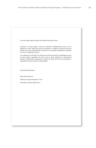 Prática formativa realizada no âmbito da disciplina de Língua Portuguesa – Competências de escrita e leitura                                                 103




   	
  


   Em	
  anexo,	
  seguem	
  alguns	
  exemplos	
  dos	
  trabalhos	
  feitos	
  pelos	
  alunos.	
  	
  

   	
  	
  

   Concluindo:	
   os	
   alunos	
   gostam,	
   sentem	
   que	
   aprendem	
   verdadeiramente	
   como	
   se	
   faz	
   e	
  
   aperfeiçoa	
   um	
   texto.	
   Além	
   disso,	
   para	
   nós,	
   professores,	
   o	
   trabalho	
   em	
   oficina	
   de	
   escrita	
   dá	
  
   sentido	
  a	
  um	
  ensino	
  contextualizado,	
  de	
  acordo	
  com	
  as	
  orientações	
  programáticas	
  e	
  adaptado	
  
   às	
  turmas	
  e	
  a	
  cada	
  grupo	
  de	
  alunos.	
  

   É	
   um	
   trabalho	
   que,	
   inserindo-­‐se	
   no	
   continuum	
   do	
   processo	
   de	
   ensino	
   e	
   aprendizagem,	
   precisa	
  
   de	
   treino	
   regular	
   e	
   progressivo,	
   de	
   forma	
   a	
   que	
   os	
   alunos	
   obtenham	
   um	
   conhecimento	
  
   explícito	
   da	
   planificação,	
   textualização	
   e	
   revisão	
   dos	
   textos;	
   desta	
   forma,	
   desenvolvem	
   a	
  
   capacidade	
  de	
  escrita	
  e	
  avançam	
  na	
  aprendizagem.	
  

   	
  	
  

   	
  	
  

   Cumprimentos	
  alentejanos	
  

   	
  	
  

   Maria	
  Celeste	
  Guerreiro	
  

   Professora	
  de	
  Língua	
  Portuguesa,	
  7.º	
  ano	
  

   Escola	
  Básica	
  Conde	
  de	
  Vilalva,	
  Évora	
  




   	
  
 