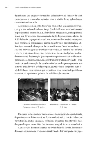 108   Projecto Fénix – Relatos que contam o sucesso




      desenharam um projecto de trabalho colaborativo no sentido de criar,
      experimentar e reformular materiais com o intuito de ser aplicados em
      contexto de sala de aula.
          Assumindo como ponto de partida primordial as diversas experiên-
      cias que têm sido realizadas ao longo dos dois últimos anos lectivos com
      os professores e alunos do A. E. de Pedome, procedeu-se, numa primeira
      fase, à sua divulgação e implementação junto de professores e alunos do
      A. E. de Beiriz, o que permitiu um processo de análise e reflexão conjunta
      mais profundo e enriquecedor acerca das diferentes metodologias a uti-
      lizar face aos resultados que se foram verificando. Conscientes da neces-
      sidade e das vantagens do trabalho colaborativo, de partilha e de reflexão
      entre os professores, todas estas experiências foram divulgadas e analisa-
      das num curso de formação que englobaram professores das unidades or-
      gânicas que, a nível nacional, se encontram integradas no Projecto Fénix.
      Neste curso de formação foram dinamizadas, ao longo do presente ano
      lectivo e em diferentes cidades do país, quatro sessões conjuntas, num to-
      tal de 25 horas presenciais, e que permitiram criar espaços de partilha de
      experiências e promover práticas de trabalho colaborativo.




      	
                 2.º encontro – Universidade Católica   4.º encontro – Universidade de Coimbra,
                   Portuguesa, Lisboa, 17 de Janeiro                  27 de Maio

      	
          Um ponto forte a destacar destas sessões foi, sem dúvida, a participação
      de professores de diferentes ciclos do ensino básico (1.º, 2.º e 3.º ciclos) que
      permitiu uma análise integrada, contínua e articulada das diferentes fases
      da aprendizagem matemática dos alunos ao longo de todo o ensino básico.
          A criação dos materiais assentou na diversidade das tarefas, das quais se
      destacam a resolução de problemas, as actividades de investigação e os jogos
 