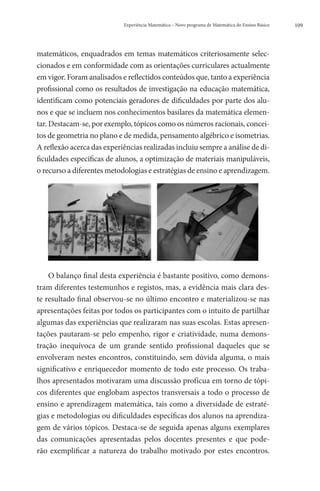 Experiência Matemática – Novo programa de Matemática do Ensino Básico   109




matemáticos, enquadrados em temas matemáticos criteriosamente selec-
cionados e em conformidade com as orientações curriculares actualmente
em vigor. Foram analisados e reflectidos conteúdos que, tanto a experiência
profissional como os resultados de investigação na educação matemática,
identificam como potenciais geradores de dificuldades por parte dos alu-
nos e que se incluem nos conhecimentos basilares da matemática elemen-
tar. Destacam-se, por exemplo, tópicos como os números racionais, concei-
tos de geometria no plano e de medida, pensamento algébrico e isometrias.
A reflexão acerca das experiências realizadas incluiu sempre a análise de di-
ficuldades específicas de alunos, a optimização de materiais manipuláveis,
o recurso a diferentes metodologias e estratégias de ensino e aprendizagem.




    O balanço final desta experiência é bastante positivo, como demons-
tram diferentes testemunhos e registos, mas, a evidência mais clara des-
te resultado final observou-se no último encontro e materializou-se nas
apresentações feitas por todos os participantes com o intuito de partilhar
algumas das experiências que realizaram nas suas escolas. Estas apresen-
tações pautaram-se pelo empenho, rigor e criatividade, numa demons-
tração inequívoca de um grande sentido profissional daqueles que se
envolveram nestes encontros, constituindo, sem dúvida alguma, o mais
significativo e enriquecedor momento de todo este processo. Os traba-
lhos apresentados motivaram uma discussão profícua em torno de tópi-
cos diferentes que englobam aspectos transversais a todo o processo de
ensino e aprendizagem matemática, tais como a diversidade de estraté-
gias e metodologias ou dificuldades específicas dos alunos na aprendiza-
gem de vários tópicos. Destaca-se de seguida apenas alguns exemplares
das comunicações apresentadas pelos docentes presentes e que pode-
rão exemplificar a natureza do trabalho motivado por estes encontros.
 
