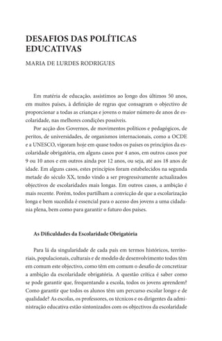 DESAFIOS DAS POLÍTICAS
EDUCATIVAS
MARIA DE LURDES RODRIGUES




    Em matéria de educação, assistimos ao longo dos últimos 50 anos,
em muitos países, à definição de regras que consagram o objectivo de
proporcionar a todas as crianças e jovens o maior número de anos de es-
colaridade, nas melhores condições possíveis.
    Por acção dos Governos, de movimentos políticos e pedagógicos, de
peritos, de universidades, de organismos internacionais, como a OCDE
e a UNESCO, vigoram hoje em quase todos os países os princípios da es-
colaridade obrigatória, em alguns casos por 4 anos, em outros casos por
9 ou 10 anos e em outros ainda por 12 anos, ou seja, até aos 18 anos de
idade. Em alguns casos, estes princípios foram estabelecidos na segunda
metade do século XX, tendo vindo a ser progressivamente actualizados
objectivos de escolaridades mais longas. Em outros casos, a ambição é
mais recente. Porém, todos partilham a convicção de que a escolarização
longa e bem sucedida é essencial para o acesso dos jovens a uma cidada-
nia plena, bem como para garantir o futuro dos países.



   As Dificuldades da Escolaridade Obrigatória

    Para lá da singularidade de cada país em termos históricos, territo-
riais, populacionais, culturais e de modelo de desenvolvimento todos têm
em comum este objectivo, como têm em comum o desafio de concretizar
a ambição da escolaridade obrigatória. A questão crítica é saber como
se pode garantir que, frequentando a escola, todos os jovens aprendem?
Como garantir que todos os alunos têm um percurso escolar longo e de
qualidade? As escolas, os professores, os técnicos e os dirigentes da admi-
nistração educativa estão sintonizados com os objectivos da escolaridade
 