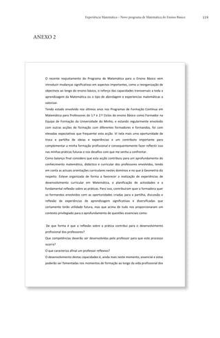 Experiência Matemática – Novo programa de Matemática do Ensino Básico                          119




ANEXO 2




   	
  


   O	
   recente	
   reajustamento	
   do	
   Programa	
   de	
   Matemática	
   para	
   o	
   Ensino	
   Básico	
   vem	
  
   introduzir	
  mudanças	
  significativas	
  em	
  aspectos	
  importantes,	
  como	
  a	
  reorganização	
  de	
  
   objectivos	
  ao	
  longo	
  do	
  ensino	
  básico,	
  o	
  reforço	
  das	
  capacidades	
  transversais	
  a	
  toda	
  a	
  
   aprendizagem	
  da	
  Matemática	
  ou	
  o	
  tipo	
  de	
  abordagem	
  e	
  experiencias	
  matemáticas	
  a	
  
   valorizar.	
  
   Tendo	
   estado	
   envolvido	
   nos	
   últimos	
   anos	
   nos	
   Programas	
   de	
   Formação	
   Contínua	
   em	
  
   Matemática	
  para	
  Professores	
  do	
  1.º	
  e	
  2.º	
  Ciclos	
  do	
  ensino	
  Básico	
  como	
  Formador	
  na	
  
   Equipa	
   de	
   Formação	
   da	
   Universidade	
   do	
   Minho,	
   e	
   estando	
   regularmente	
   envolvido	
  
   com	
   outras	
   acções	
   de	
   formação	
   com	
   diferentes	
   formadores	
   e	
   formandos,	
   foi	
   com	
  
   elevadas	
   expectativas	
   que	
   frequentei	
   esta	
   acção.	
   Vi	
   nela	
   mais	
   uma	
   oportunidade	
   de	
  
   troca	
   e	
   partilha	
   de	
   ideias	
   e	
   experiências	
   e	
   um	
   contributo	
   importante	
   para	
  
   complementar	
  a	
  minha	
  formação	
  profissional	
  e	
  consequentemente	
  fazer	
  reflectir	
  isso	
  
   nas	
  minhas	
  práticas	
  futuras	
  e	
  nos	
  desafios	
  com	
  que	
  me	
  venha	
  a	
  confrontar.	
  
   Como	
  balanço	
  final	
  considero	
  que	
  esta	
  acção	
  contribuiu	
  para	
  um	
  aprofundamento	
  do	
  
   conhecimento	
   matemático,	
   didáctico	
   e	
   curricular	
   dos	
   professores	
   envolvidos,	
   tendo	
  
   em	
  conta	
  as	
  actuais	
  orientações	
  curriculares	
  nestes	
  domínios	
  e	
  no	
  que	
  à	
  Geometria	
  diz	
  
   respeito.	
   Esteve	
   organizada	
   de	
   forma	
   a	
   favorecer	
   a	
   realização	
   de	
   experiências	
   de	
  
   desenvolvimento	
   curricular	
   em	
   Matemática,	
   a	
   planificação	
   de	
   actividades	
   e	
   a	
  
   fundamental	
  reflexão	
  sobre	
  as	
  práticas.	
  Para	
  isso,	
  contribuíram	
  quer	
  a	
  formadora	
  quer	
  
   os	
   formandos	
   envolvidos	
   com	
   as	
   oportunidades	
   criadas	
   para	
   a	
   partilha,	
   discussão	
   e	
  
   reflexão	
   de	
   experiências	
   de	
   aprendizagem	
   significativas	
   e	
   diversificadas	
   que	
  
   certamente	
   terão	
   utilidade	
   futura,	
   mas	
   que	
   acima	
   de	
   tudo	
   nos	
   proporcionaram	
   um	
  
   contexto	
  privilegiado	
  para	
  o	
  aprofundamento	
  de	
  questões	
  essenciais	
  como:	
  
   	
  	
  
   	
  De	
   que	
   forma	
   é	
   que	
   a	
   reflexão	
   sobre	
   a	
   prática	
   contribui	
   para	
   o	
   desenvolvimento	
  
   profissional	
  dos	
  professores?	
  
   Que	
   competências	
   deverão	
   ser	
   desenvolvidas	
   pelo	
   professor	
   para	
   que	
   este	
   processo	
  
   ocorra?	
  
   O	
  que	
  caracteriza	
  afinal	
  um	
  professor	
  reflexivo?	
  
   O	
  desenvolvimento	
  destas	
  capacidades	
  é,	
  ainda	
  mais	
  neste	
  momento,	
  essencial	
  e	
  estas	
  
   poderão	
  ser	
  fomentadas	
  nos	
  momentos	
  de	
  formação	
  ao	
  longo	
  da	
  vida	
  profissional	
  dos	
  



   	
  
 