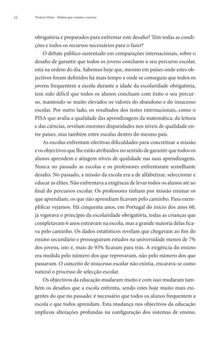 12   Projecto Fénix – Relatos que contam o sucesso




     obrigatória e preparados para enfrentar este desafio? Têm todas as condi-
     ções e todos os recursos necessários para o fazer?
         O debate público sustentado em comparações internacionais, sobre o
     desafio de garantir que todos os jovens concluem o seu percurso escolar,
     está na ordem do dia. Sabemos hoje que, mesmo em países onde estes ob-
     jectivos foram definidos há mais tempo e onde se conseguiu que todos os
     jovens frequentem a escola durante a idade da escolaridade obrigatória,
     tem sido difícil que todos os alunos concluam com êxito o seu percur-
     so, mantendo-se muito elevados os valores do abandono e do insucesso
     escolar. Por outro lado, os resultados dos testes internacionais, como o
     PISA que avalia a qualidade das aprendizagens da matemática, da leitura
     e das ciências, revelam enormes disparidades nos níveis de qualidade en-
     tre países, mas também entre escolas dentro do mesmo país.
         As escolas enfrentam efectivas dificuldades para concretizar a missão
     e os objectivos que lhe estão atribuídos no sentido de garantir que todos os
     alunos aprendem e atingem níveis de qualidade nas suas aprendizagens.
     Nunca no passado as escolas e os professores enfrentaram semelhante
     desafio. No passado, a missão da escola era a de alfabetizar, seleccionar e
     educar as elites. Não enfrentava a exigência de levar todos os alunos até ao
     final do percursos escolar. Os professores tinham por missão ensinar os
     que aprendiam, os que não aprendiam ficavam pelo caminho. Para exem-
     plificar vejamos. Há cinquenta anos, em Portugal do início dos anos 60,
     já vigorava o princípio da escolaridade obrigatória, todas as crianças que
     completavam 6 anos entravam na escola, mas a grande maioria delas fica-
     va pelo caminho. Os dados estatísticos revelam que chegavam ao fim do
     ensino secundário e prosseguiram estudos na universidade menos de 7%
     dos jovens, isto é, mais de 93% ficaram para trás. A exigência do ensino
     era medida pelo número dos que reprovavam, não pelo número dos que
     passavam. O conceito de insucesso escolar não existia, encarava-se como
     natural o processo de selecção escolar.
         Os objectivos da educação mudaram muito e com isso mudaram tam-
     bém os desafios que a escola enfrenta, sendo estes hoje muito mais exi-
     gentes do que no passado: é necessário que todos os alunos frequentem a
     escola e que todos aprendam. Esta mudança nos objectivos da educação
     implicou alterações profundas na configuração dos sistemas de ensino,
 