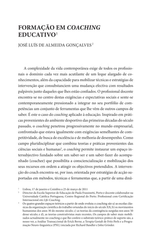 FORMAÇÃO EM COACHING
EDUCATIVO1
	
	
	2
JOSÉ LUÍS DE ALMEIDA GONÇALVES




    A complexidade da vida contemporânea exige de todos os profissio-
nais o domínio cada vez mais acutilante de um leque alargado de co-
nhecimentos, além da capacidade para mobilizar técnicas e estratégias de
intervenção que consubstanciem uma mudança efectiva com resultados
palpáveis junto daqueles que lhes estão confiados. O profissional docente
encontra-se no centro destas exigências e expectativas sociais e sente-se
contemporaneamente pressionado a integrar no seu portfólio de com-
petências um conjunto de ferramentas que lhe vêm de outros campos de
saber. É este o caso do coaching aplicado à educação. Inspirado em práti-
cas provenientes do ambiente desportivo das primeiras décadas do século
passado, o coaching penetrou progressivamente no mundo empresarial,
confrontado que estava igualmente com exigências semelhantes de com-
petitividade, de busca de excelência e de melhoria de desempenho. Como
campo pluridisciplinar que combina teorias e práticas provenientes das
ciências sociais e humanas3, o coaching permite instaurar um espaço in-
tersubjectivo fundado sobre um saber-ser e um saber-fazer do acompa-
nhado (coachee) que possibilita a consciencialização e mobilização dos
seus recursos em ordem a atingir os objectivos pretendidos. A interven-
ção do coach encontra-se, por isso, orientada por estratégias de acção su-
portadas em métodos, técnicas e ferramentas que, a partir de uma dinâ-

1
   	 Lisboa, 17 de janeiro e Coimbra a 25 de março de 2011
2
  	  irector da Escola Superior de Educação de Paula Frassinetti, Porto e docente colaborador na
     D
     Universidade Católica Portuguesa, Centro Regional do Porto. Profissional com Certificação
     Internacional em Life-Coaching.
3
  	�����������������������������������������������������������������������������������������������
     O
      s quatro grandes espaços teóricos a partir de onde evoluiu o coaching são a) as escolas clás-
     sicas da organização científica do trabalho oriundas do início do século XX; b) os movimentos
     humanistas dos anos 30 do mesmo século; c) as teorias da contingência surgidas nos anos 50
     desse século; e d), as teorias construtivistas mais recentes. Os campos de saber mais mobili-
     zados actualmente no coaching e que lhe confere o substrato teórico-prático de suporte são, a
     nosso ver, a Análise Transaccional de Erick Berne, a Terapia Gestalt de Fritz Perls e a Progra-
     mação Neuro-linguística (PNL) iniciada por Richard Bandler e John Grinder.
 