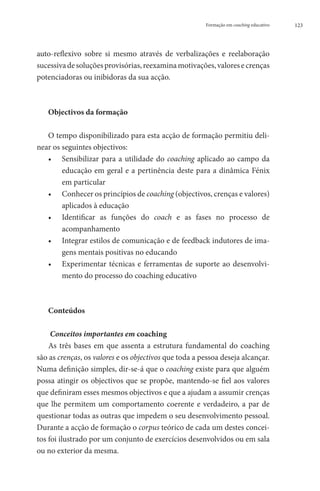 Formação em coaching educativo   123




auto-reflexivo sobre si mesmo através de verbalizações e reelaboração
sucessiva de soluções provisórias, reexamina motivações, valores e crenças
potenciadoras ou inibidoras da sua acção.



   Objectivos da formação

   O tempo disponibilizado para esta acção de formação permitiu deli-
near os seguintes objectivos:
   ••  ensibilizar para a utilidade do coaching aplicado ao campo da
        S
        educação em geral e a pertinência deste para a dinâmica Fénix
        em particular
   •• Conhecer os princípios de coaching (objectivos, crenças e valores)
        aplicados à educação
   ••  Identificar as funções do coach e as fases no processo de
        acompanhamento
   ••  ntegrar estilos de comunicação e de feedback indutores de ima-
        I
        gens mentais positivas no educando
   ••  xperimentar técnicas e ferramentas de suporte ao desenvolvi-
        E
        mento do processo do coaching educativo



   Conteúdos

     Conceitos importantes em coaching
    As três bases em que assenta a estrutura fundamental do coaching
são as crenças, os valores e os objectivos que toda a pessoa deseja alcançar.
Numa definição simples, dir-se-á que o coaching existe para que alguém
possa atingir os objectivos que se propõe, mantendo-se fiel aos valores
que definiram esses mesmos objectivos e que a ajudam a assumir crenças
que lhe permitem um comportamento coerente e verdadeiro, a par de
questionar todas as outras que impedem o seu desenvolvimento pessoal.
Durante a acção de formação o corpus teórico de cada um destes concei-
tos foi ilustrado por um conjunto de exercícios desenvolvidos ou em sala
ou no exterior da mesma.
 