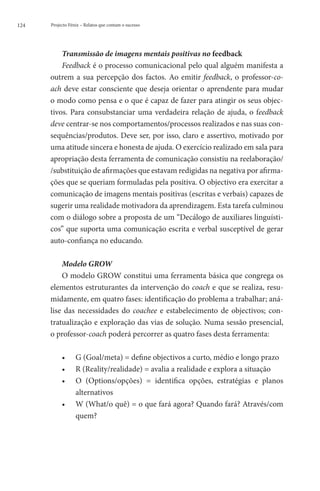 124   Projecto Fénix – Relatos que contam o sucesso




          Transmissão de imagens mentais positivas no feedback
          Feedback é o processo comunicacional pelo qual alguém manifesta a
      outrem a sua percepção dos factos. Ao emitir feedback, o professor-co-
      ach deve estar consciente que deseja orientar o aprendente para mudar
      o modo como pensa e o que é capaz de fazer para atingir os seus objec-
      tivos. Para consubstanciar uma verdadeira relação de ajuda, o feedback
      deve centrar-se nos comportamentos/processos realizados e nas suas con-
      sequências/produtos. Deve ser, por isso, claro e assertivo, motivado por
      uma atitude sincera e honesta de ajuda. O exercício realizado em sala para
      apropriação desta ferramenta de comunicação consistiu na reelaboração/
      /substituição de afirmações que estavam redigidas na negativa por afirma-
      ções que se queriam formuladas pela positiva. O objectivo era exercitar a
      comunicação de imagens mentais positivas (escritas e verbais) capazes de
      sugerir uma realidade motivadora da aprendizagem. Esta tarefa culminou
      com o diálogo sobre a proposta de um “Decálogo de auxiliares linguísti-
      cos” que suporta uma comunicação escrita e verbal susceptível de gerar
      auto-confiança no educando.

          Modelo GROW
          O modelo GROW constitui uma ferramenta básica que congrega os
      elementos estruturantes da intervenção do coach e que se realiza, resu-
      midamente, em quatro fases: identificação do problema a trabalhar; aná-
      lise das necessidades do coachee e estabelecimento de objectivos; con-
      tratualização e exploração das vias de solução. Numa sessão presencial,
      o professor-coach poderá percorrer as quatro fases desta ferramenta:

           ••     G (Goal/meta) = define objectivos a curto, médio e longo prazo
           ••     R (Reality/realidade) = avalia a realidade e explora a situação
           ••     O
                   (Options/opções) = identifica opções, estratégias e planos
                  alternativos
           ••     W
                   (What/o quê) = o que fará agora? Quando fará? Através/com
                  quem?
 