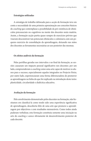 Formação em coaching educativo   125




   Estratégias utilizadas

    A estratégia de trabalho delineada para a acção de formação teve em
conta a necessidade de uma primeira aproximação aos conceitos básicos
do coaching que contemplasse a possibilidade da pré-existência de obstá-
culos psicossociais ou cognitivos na mente dos docentes nesta matéria.
Assim, a formação-acção partiu quase sempre de exercícios prévios que
visavam desconstruir tais potenciais obstáculos e culminava com um pe-
queno exercício de consolidação da aprendizagem, deixando nas mãos
dos docentes as ferramentas necessárias ao uso posterior das mesmas.



   Os efeitos audíveis da formação

    Pelas partilhas geradas nos intervalos e no final da formação, as ses-
sões causaram um impacto pessoal significativo nos docentes: por um
lado, compreenderam o coaching como uma arte capaz de motivar os alu-
nos para o sucesso, especialmente aqueles integrados no Projecto Fénix;
por outro lado, experienciaram uma forma diferenciadora de promover
as aprendizagens na linha do que foi explicado na introdução deste texto:
plasticidade, circularidade e dialéctica educativa.



   Avaliação da formação

    Pelo envolvimento demonstrado pelos docentes na formação, não he-
sitamos em classificá-la como tendo sido uma experiência significativa
de aprendizagem, descoberta feliz de uma arte que promove a aprendi-
zagem por objectivos e com resultados mensuráveis. Como todos ainda
puderam verbalizar, esta formação constituiu somente uma iniciação na
arte do coaching e carece obviamente de desenvolvimento posterior de
cada docente.
 