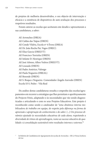 128   Projecto Fénix – Relatos que contam o sucesso




      de projetos de melhoria desenvolvidos, o seu objecto de intervenção e
      eficácia e a existência de dispositivos de auto-avaliação dos processos e
      respetivos resultados.
          Foram catorze as escolas que aceitaram este desafio e apresentaram a
      sua candidatura, a saber:

              AE Arronches (DREA)
              AE Caldas das Taipas (DREN)
              AE Conde Vilalva, Escola nº 4 Évora (DREA)
              AE Dr. João Rocha Pai, Vagos (DREC)
              AE Elias Garcia (DRELVT)
              AE Francisco Torrinha (DREN)
              AE Infante D. Henrique (DREN)
              AE José Afonso, Alhos Vedros (DRELVT)
              AE Lousada (DREN)
              AE Padre Américo, Valongo
              AE Paula Nogueira (DREAL)
              AE Resende (DREN)
              AE S. Roque e Nogueira- Comendador Ângelo Azevedo (DREN)
              Escola S3 S. Pedro - Vila Real

          Da análise destas candidaturas ressalta o empenho das escolas/agru-
      pamentos em recorrer a estratégias que lhes permitam o aperfeiçoamento
      do Projecto Fénix, adaptando-o às necessidades que vão sendo diagnos-
      ticadas e articulando-o com os seus Projetos Educativos. Este projeto é
      reconhecido como sendo o catalizador de “uma dinâmica interna mo-
      bilizadora de trabalho em equipa, do respeito pela diferença na forma de
      apreensão e apropriação do conhecimento e do saber. (...) Um processo di-
      nâmico ajustado às necessidades educativas de cada aluno, respeitando a
      diversidade de ritmos de aprendizagem, rumo ao sucesso educativo de qua-
      lidade e à consolidação sustentável entre resultados internos e externos.”3




      3
          	   In Boletim de Candidatura do Agrupamento de escolas de Arronches – EB 2,3 Nossa Senhora
               da Luz
 