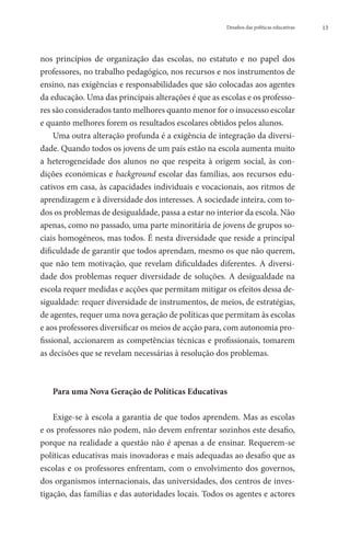 Desafios das políticas educativas   13




nos princípios de organização das escolas, no estatuto e no papel dos
professores, no trabalho pedagógico, nos recursos e nos instrumentos de
ensino, nas exigências e responsabilidades que são colocadas aos agentes
da educação. Uma das principais alterações é que as escolas e os professo-
res são considerados tanto melhores quanto menor for o insucesso escolar
e quanto melhores forem os resultados escolares obtidos pelos alunos.
     Uma outra alteração profunda é a exigência de integração da diversi-
dade. Quando todos os jovens de um país estão na escola aumenta muito
a heterogeneidade dos alunos no que respeita à origem social, às con-
dições económicas e background escolar das famílias, aos recursos edu-
cativos em casa, às capacidades individuais e vocacionais, aos ritmos de
aprendizagem e à diversidade dos interesses. A sociedade inteira, com to-
dos os problemas de desigualdade, passa a estar no interior da escola. Não
apenas, como no passado, uma parte minoritária de jovens de grupos so-
ciais homogéneos, mas todos. É nesta diversidade que reside a principal
dificuldade de garantir que todos aprendam, mesmo os que não querem,
que não tem motivação, que revelam dificuldades diferentes. A diversi-
dade dos problemas requer diversidade de soluções. A desigualdade na
escola requer medidas e acções que permitam mitigar os efeitos dessa de-
sigualdade: requer diversidade de instrumentos, de meios, de estratégias,
de agentes, requer uma nova geração de políticas que permitam às escolas
e aos professores diversificar os meios de acção para, com autonomia pro-
fissional, accionarem as competências técnicas e profissionais, tomarem
as decisões que se revelam necessárias à resolução dos problemas.



   Para uma Nova Geração de Políticas Educativas

    Exige-se à escola a garantia de que todos aprendem. Mas as escolas
e os professores não podem, não devem enfrentar sozinhos este desafio,
porque na realidade a questão não é apenas a de ensinar. Requerem-se
políticas educativas mais inovadoras e mais adequadas ao desafio que as
escolas e os professores enfrentam, com o envolvimento dos governos,
dos organismos internacionais, das universidades, dos centros de inves-
tigação, das famílias e das autoridades locais. Todos os agentes e actores
 