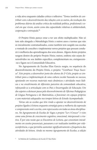 130   Projecto Fénix – Relatos que contam o sucesso




      a vida ativa enquanto cidadão crítico e reflexivo: “Temos também de con-
      tribuir com o desenvolvimento das relações com os outros, da resolução dos
      problemas diários da análise crítica da realidade política, profissional e so-
      cial em que vivem, assim como das capacidades relativas à solidariedade,
      cooperação e entreajuda.”6

          O Projeto Fénix parece estar a ter um efeito multiplicador. Não só
      tem sido alargada a Metodologia Fénix a outros anos e turmas que não
      os inicialmente contratualizados, como também tem surgido nas escolas
      a vontade de conceber e implementar novos projetos que possam condu-
      zir à melhoria das aprendizagens dos seus alunos. Alguns destes projetos
      surgem dentro do próprio Projeto Fénix; outros, embora não sejam de-
      senvolvidos no seu âmbito específico, complementam-no, enriquecem-
      -no e ligam-no à Comunidade Educativa.
          No Agrupamento de Escolas Elias Garcia surgiu, na sequência do
      desenvolvimento do Projeto Fénix, o projeto: “ComPasso Traça Suces-
      so”. Este projeto, a desenvolver junto dos alunos do 2º Ciclo, propõe-se con-
      tribuir para a implementação de uma cultura escolar baseada no sucesso,
      apostando em recursos materiais mais dinâmicos e atividades mais lúdi-
      cas e no envolvimento de diferentes parceiros da comunidade educativa,
      reforçando-se a articulação com os Pais e Encarregados de Educação. Um
      dos aspetos a destacar passa pelo desenvolvimento de Oficinas Pedagógicas
      de Língua Portuguesa e de Matemática, a funcionar em espaços próprios
      e com materiais adequados nos tempos letivos de Estudo Acompanhado.
          Várias são as escolas que têm vindo a apostar no desenvolvimento de
      projetos ligados à leitura enquanto estratégia para a melhoria da expressão
      e compreensão oral e escrita, com repercussões em todas as áreas disciplina-
      res. No Agrupamento de Escolas de Vagos o projeto “Ler é Crescer” é visto
      como uma forma de crescimento cognitivo, emocional, interpessoal e cria-
      tivo. É por esta razão que os Encontros de Leitura, que consistiam inicial-
      mente em sessões presenciais, passaram a ser realizados também por vide-
      oconferência, o que permitiu aumentar significativamente a frequência das
      atividades de leitura. Ainda no mesmo Agrupamento de Escolas, a edição


      6
          	   In Boletim de Candidatura da Escola S/3 São Pedro
 