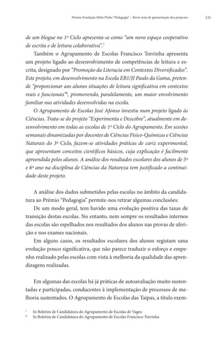 Prémio Fundação Ilídio Pinho “Pedagogia” – Breve nota de apresentação dos projectos   131




de um blogue no 1º Ciclo apresenta-se como “um novo espaço cooperativo
de escrita e de leitura colaborativa”.7
    Também o Agrupamento de Escolas Francisco Torrinha apresenta
um projeto ligado ao desenvolvimento de competências de leitura e es-
crita, designado por “Promoção da Literacia em Contextos Diversificados”.
Este projeto, em desenvolvimento na Escola EB1/JI Paulo da Gama, preten-
de “proporcionar aos alunos situações de leitura significativa em contextos
reais e funcionais”8, promovendo, paralelamente, um maior envolvimento
familiar nas atividades desenvolvidas na escola.
    O Agrupamento de Escolas José Afonso investiu num projeto ligado às
Ciências. Trata-se do projeto “Experimenta e Descobre”, atualmente em de-
senvolvimento em todas as escolas de 1º Ciclo do Agrupamento. Em sessões
semanais dinamizadas por docentes de Ciências Físico-Químicas e Ciências
Naturais do 3º Ciclo, fazem-se atividades práticas de cariz experimental,
que apresentam conceitos científicos básicos, cuja explicação é facilmente
apreendida pelos alunos. A análise dos resultados escolares dos alunos de 5º
e 6º ano na disciplina de Ciências da Natureza tem justificado a continui-
dade deste projeto.

    A análise dos dados submetidos pelas escolas no âmbito da candida-
tura ao Prémio “Pedagogia” permite-nos retirar algumas conclusões:
    De um modo geral, tem havido uma evolução positiva das taxas de
transição destas escolas. No entanto, nem sempre os resultados internos
das escolas são espelhados nos resultados dos alunos nas provas de aferi-
ção e nos exames nacionais.
    Em alguns casos, os resultados escolares dos alunos registam uma
evolução pouco significativa, que não parece traduzir o esforço e empe-
nho realizado pelas escolas com vista à melhoria da qualidade das apren-
dizagens realizadas.

   Em algumas das escolas há já práticas de autoavaliação muito susten-
tadas e participadas, conducentes à implementação de processos de me-
lhoria sustentados. O Agrupamento de Escolas das Taipas, a título exem-

7
    	   In Boletim de Candidatura do Agrupamento de Escolas de Vagos
8
    	   In Boletim de Candidatura do Agrupamento de Escolas Francisco Torrinha
 