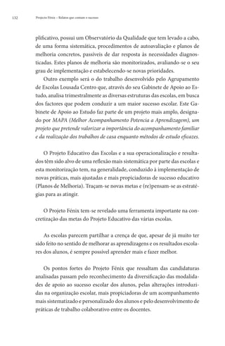 132   Projecto Fénix – Relatos que contam o sucesso




      plificativo, possui um Observatório da Qualidade que tem levado a cabo,
      de uma forma sistemática, procedimentos de autoavaliação e planos de
      melhoria concretos, passíveis de dar resposta às necessidades diagnos-
      ticadas. Estes planos de melhoria são monitorizados, avaliando-se o seu
      grau de implementação e estabelecendo-se novas prioridades.
          Outro exemplo será o do trabalho desenvolvido pelo Agrupamento
      de Escolas Lousada Centro que, através do seu Gabinete de Apoio ao Es-
      tudo, analisa trimestralmente as diversas estruturas das escolas, em busca
      dos factores que podem conduzir a um maior sucesso escolar. Este Ga-
      binete de Apoio ao Estudo faz parte de um projeto mais amplo, designa-
      do por MAPA (Melhor Acompanhamento Potencia a Aprendizagem), um
      projeto que pretende valorizar a importância do acompanhamento familiar
      e da realização dos trabalhos de casa enquanto métodos de estudo eficazes.

          O Projeto Educativo das Escolas e a sua operacionalização e resulta-
      dos têm sido alvo de uma reflexão mais sistemática por parte das escolas e
      esta monitorização tem, na generalidade, conduzido à implementação de
      novas práticas, mais ajustadas e mais propiciadoras de sucesso educativo
      (Planos de Melhoria). Traçam-se novas metas e (re)pensam-se as estraté-
      gias para as atingir.

          O Projeto Fénix tem-se revelado uma ferramenta importante na con-
      cretização das metas do Projeto Educativo das várias escolas.

          As escolas parecem partilhar a crença de que, apesar de já muito ter
      sido feito no sentido de melhorar as aprendizagens e os resultados escola-
      res dos alunos, é sempre possível aprender mais e fazer melhor.

         Os pontos fortes do Projeto Fénix que ressaltam das candidaturas
      analisadas passam pelo reconhecimento da diversificação das modalida-
      des de apoio ao sucesso escolar dos alunos, pelas alterações introduzi-
      das na organização escolar, mais propiciadoras de um acompanhamento
      mais sistematizado e personalizado dos alunos e pelo desenvolvimento de
      práticas de trabalho colaborativo entre os docentes.
 