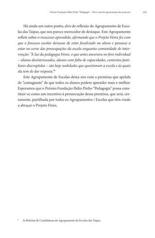 Prémio Fundação Ilídio Pinho “Pedagogia” – Breve nota de apresentação dos projectos   133




    Há ainda um outro ponto, alvo de reflexão do Agrupamento de Esco-
las das Taipas, que nos parece merecedor de destaque. Este Agrupamento
reflete sobre o insucesso aprendido, afirmando que o Projeto Fénix fez com
que o fracasso escolar deixasse de estar focalizado no aluno e passasse a
estar no cerne das preocupações da escola enquanto comunidade de inter-
venção: “À luz da pedagogia Fénix, o que antes ancorava no foro individual
– alunos desinteressados, alunos com falta de capacidades, contextos fami-
liares discruptidos – são hoje realidades que questionam a escola e às quais
ela tem de dar resposta.”9
    Este Agrupamento de Escolas deixa-nos com a premissa que apelida
de “contagiante” de que todos os alunos podem aprender mais e melhor.
Esperamos que o Prémio Fundação Ilídio Pinho “Pedagogia” possa cons-
tituir-se como um incentivo à prossecução dessa premissa, que será, cer-
tamente, partilhada por todos os Agrupamentos / Escolas que têm vindo
a abraçar o Projeto Fénix.




9
    	   In Boletim de Candidatura do Agrupamento de Escolas das Taipas.
 