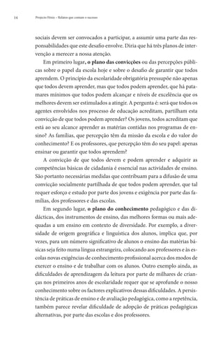 14   Projecto Fénix – Relatos que contam o sucesso




     sociais devem ser convocados a participar, a assumir uma parte das res-
     ponsabilidades que este desafio envolve. Diria que há três planos de inter-
     venção a merecer a nossa atenção.
         Em primeiro lugar, o plano das convicções ou das percepções públi-
     cas sobre o papel da escola hoje e sobre o desafio de garantir que todos
     aprendem. O princípio da escolaridade obrigatória pressupõe não apenas
     que todos devem aprender, mas que todos podem aprender, que há pata-
     mares mínimos que todos podem alcançar e níveis de excelência que os
     melhores devem ser estimulados a atingir. A pergunta é: será que todos os
     agentes envolvidos nos processo de educação acreditam, partilham esta
     convicção de que todos podem aprender? Os jovens, todos acreditam que
     está ao seu alcance aprender as matérias contidas nos programas de en-
     sino? As famílias, que percepção têm da missão da escola e do valor do
     conhecimento? E os professores, que percepção têm do seu papel: apenas
     ensinar ou garantir que todos aprendem?
         A convicção de que todos devem e podem aprender e adquirir as
     competências básicas de cidadania é essencial nas actividades de ensino.
     São portanto necessárias medidas que contribuam para a difusão de uma
     convicção socialmente partilhada de que todos podem aprender, que tal
     requer esforço e estudo por parte dos jovens e exigência por parte das fa-
     mílias, dos professores e das escolas.
         Em segundo lugar, o plano do conhecimento pedagógico e das di-
     dácticas, dos instrumentos de ensino, das melhores formas ou mais ade-
     quadas a um ensino em contexto de diversidade. Por exemplo, a diver-
     sidade de origem geográfica e linguística dos alunos, implica que, por
     vezes, para um número significativo de alunos o ensino das matérias bá-
     sicas seja feito numa língua estrangeira, colocando aos professores e às es-
     colas novas exigências de conhecimento profissional acerca dos modos de
     exercer o ensino e de trabalhar com os alunos. Outro exemplo ainda, as
     dificuldades de aprendizagem da leitura por parte de milhares de crian-
     ças nos primeiros anos de escolaridade requer que se aprofunde o nosso
     conhecimento sobre os factores explicativos dessas dificuldades. A persis-
     tência de práticas de ensino e de avaliação pedagógica, como a repetência,
     também parece revelar dificuldade de adopção de práticas pedagógicas
     alternativas, por parte das escolas e dos professores.
 