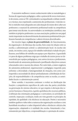 Desafios das políticas educativas   15




    É necessário melhorar o nosso conhecimento sobre as metodologias e
formas de organização pedagógica, sobre o potencial de novos instrumen-
to de ensino, como as TIC, estimulando e acompanhando o debate científi-
co e técnico, mas respeitando a autonomia dos profissionais. A decisão so-
bre os métodos mais adequados em cada situação de ensino deve caber aos
professores: o essencial da autonomia profissional reside na competência
para tomar essa decisão. As universidades e as instituições científicas, mas
também os próprios professores e as suas associações, podem ter um papel
muito importante no desenvolvimento da autonomia profissional dos pro-
fessores baseada em competências e saberes técnicos diversificados.
    Em terceiro lugar, o plano da governabilidade, do funcionamento,
da organização e da liderança das escolas, bem como da relação entre as
escolas, a administração central e a administração local. As escolas são
ainda, em muitos casos, espaços de trabalho individual e isolado dos pro-
fessores, sem hábitos de trabalho em equipa e por objectivos. A gravidade
e o peso de alguns problemas exige que o trabalho de ensino possa ser de-
senvolvido por equipas pedagógicas, com outros técnicos e profissionais,
beneficiando de autonomia profissional e partilhando objectivos comuns
relacionados com o sucesso dos alunos. Por outro lado, a maior exigência
de autonomia profissional, organizacional e pedagógica requerida para
enfrentar a diversidade e heterogeneidade de situações, tem como con-
trapartida a necessidade de alterar profundamente a distribuição de fun-
ções, de responsabilidades e de competências entre as escolas, as autori-
dades locais e a administração central.
    Nesse sentido, é necessário continuar a evoluir na clarificação das
funções e competências específicas de cada uma das partes envolvidas
na governação do sistema educativo, no que respeita à afectação dos re-
cursos humanos e financeiros, à gestão quotidiana dos recursos públicos,
à definição das orientações pedagógicas e curriculares, às actividades de
controlo, inspecção e avaliação, tendo em vista garantir os princípios da
equidade, da qualidade e da eficiência na educação. Porém é necessário
também quebrar o tabu sobre a natureza das organizações escolares e com
humildade reconhecer o saber disponível sobre a eficiência e eficácia das
organizações, adaptando-o à realidade das escolas, fomentando o fun-
cionamento por objectivos, a responsabilização e a prestação de contas.
 