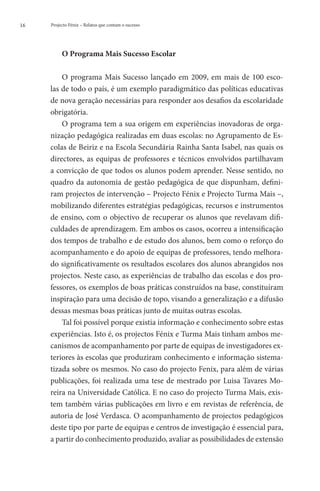 16   Projecto Fénix – Relatos que contam o sucesso




          O Programa Mais Sucesso Escolar

         O programa Mais Sucesso lançado em 2009, em mais de 100 esco-
     las de todo o país, é um exemplo paradigmático das políticas educativas
     de nova geração necessárias para responder aos desafios da escolaridade
     obrigatória.
         O programa tem a sua origem em experiências inovadoras de orga-
     nização pedagógica realizadas em duas escolas: no Agrupamento de Es-
     colas de Beiriz e na Escola Secundária Rainha Santa Isabel, nas quais os
     directores, as equipas de professores e técnicos envolvidos partilhavam
     a convicção de que todos os alunos podem aprender. Nesse sentido, no
     quadro da autonomia de gestão pedagógica de que dispunham, defini-
     ram projectos de intervenção – Projecto Fénix e Projecto Turma Mais ­ ,  –
     mobilizando diferentes estratégias pedagógicas, recursos e instrumentos
     de ensino, com o objectivo de recuperar os alunos que revelavam difi-
     culdades de aprendizagem. Em ambos os casos, ocorreu a intensificação
     dos tempos de trabalho e de estudo dos alunos, bem como o reforço do
     acompanhamento e do apoio de equipas de professores, tendo melhora-
     do significativamente os resultados escolares dos alunos abrangidos nos
     projectos. Neste caso, as experiências de trabalho das escolas e dos pro-
     fessores, os exemplos de boas práticas construídos na base, constituíram
     inspiração para uma decisão de topo, visando a generalização e a difusão
     dessas mesmas boas práticas junto de muitas outras escolas.
         Tal foi possível porque existia informação e conhecimento sobre estas
     experiências. Isto é, os projectos Fénix e Turma Mais tinham ambos me-
     canismos de acompanhamento por parte de equipas de investigadores ex-
     teriores às escolas que produziram conhecimento e informação sistema-
     tizada sobre os mesmos. No caso do projecto Fenix, para além de várias
     publicações, foi realizada uma tese de mestrado por Luisa Tavares Mo-
     reira na Universidade Católica. E no caso do projecto Turma Mais, exis-
     tem também várias publicações em livro e em revistas de referência, de
     autoria de José Verdasca. O acompanhamento de projectos pedagógicos
     deste tipo por parte de equipas e centros de investigação é essencial para,
     a partir do conhecimento produzido, avaliar as possibilidades de extensão
 