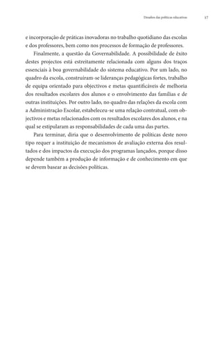 Desafios das políticas educativas   17




e incorporação de práticas inovadoras no trabalho quotidiano das escolas
e dos professores, bem como nos processos de formação de professores.
    Finalmente, a questão da Governabilidade. A possibilidade de êxito
destes projectos está estreitamente relacionada com alguns dos traços
essenciais à boa governabilidade do sistema educativo. Por um lado, no
quadro da escola, construíram-se lideranças pedagógicas fortes, trabalho
de equipa orientado para objectivos e metas quantificáveis de melhoria
dos resultados escolares dos alunos e o envolvimento das famílias e de
outras instituições. Por outro lado, no quadro das relações da escola com
a Administração Escolar, estabeleceu-se uma relação contratual, com ob-
jectivos e metas relacionados com os resultados escolares dos alunos, e na
qual se estipularam as responsabilidades de cada uma das partes.
    Para terminar, diria que o desenvolvimento de políticas deste novo
tipo requer a instituição de mecanismos de avaliação externa dos resul-
tados e dos impactos da execução dos programas lançados, porque disso
depende também a produção de informação e de conhecimento em que
se devem basear as decisões políticas.
 