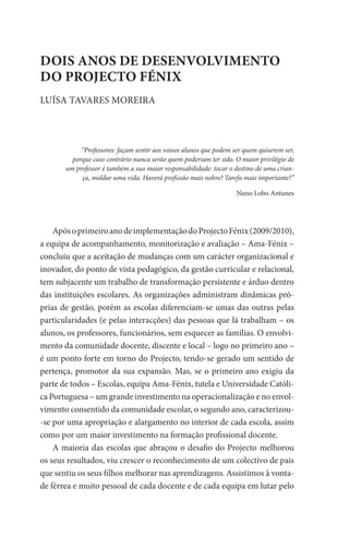 DOIS ANOS DE DESENVOLVIMENTO
DO PROJECTO FÉNIX
LUÍSA TAVARES MOREIRA




            “Professores: façam sentir aos vossos alunos que podem ser quem quiserem ser,
         porque caso contrário nunca serão quem poderiam ter sido. O maior privilégio de
       um professor é também a sua maior responsabilidade: tocar o destino de uma crian-
            ça, moldar uma vida. Haverá profissão mais nobre? Tarefa mais importante?”

                                                                    Nuno Lobo Antunes




    Após o primeiro ano de implementação do Projecto Fénix (2009/2010),
a equipa de acompanhamento, monitorização e avaliação – Ama-Fénix –
concluiu que a aceitação de mudanças com um carácter organizacional e
inovador, do ponto de vista pedagógico, da gestão curricular e relacional,
tem subjacente um trabalho de transformação persistente e árduo dentro
das instituições escolares. As organizações administram dinâmicas pró-
prias de gestão, porém as escolas diferenciam-se umas das outras pelas
particularidades (e pelas interacções) das pessoas que lá trabalham – os
alunos, os professores, funcionários, sem esquecer as famílias. O envolvi-
mento da comunidade docente, discente e local – logo no primeiro ano –
é um ponto forte em torno do Projecto, tendo-se gerado um sentido de
pertença, promotor da sua expansão. Mas, se o primeiro ano exigiu da
parte de todos – Escolas, equipa Ama-Fénix, tutela e Universidade Católi-
ca Portuguesa – um grande investimento na operacionalização e no envol-
vimento consentido da comunidade escolar, o segundo ano, caracterizou-
-se por uma apropriação e alargamento no interior de cada escola, assim
como por um maior investimento na formação profissional docente.
    A maioria das escolas que abraçou o desafio do Projecto melhorou
os seus resultados, viu crescer o reconhecimento de um colectivo de pais
que sentiu os seus filhos melhorar nas aprendizagens. Assistimos à vonta-
de férrea e muito pessoal de cada docente e de cada equipa em lutar pelo
 