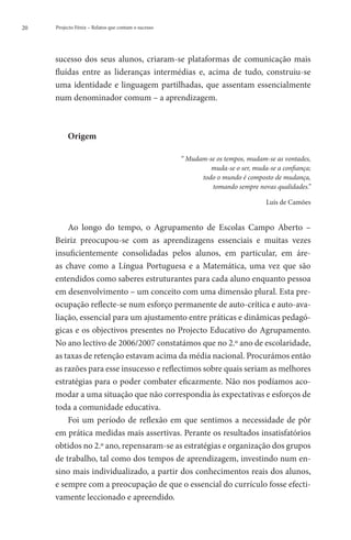 20   Projecto Fénix – Relatos que contam o sucesso




     sucesso dos seus alunos, criaram-se plataformas de comunicação mais
     fluídas entre as lideranças intermédias e, acima de tudo, construiu-se
     uma identidade e linguagem partilhadas, que assentam essencialmente
     num denominador comum – a aprendizagem.



          Origem

                                                     “ Mudam-se os tempos, mudam-se as vontades,
                                                              muda-se o ser, muda-se a confiança;
                                                           todo o mundo é composto de mudança,
                                                              tomando sempre novas qualidades.”

                                                                                 Luís de Camões


         Ao longo do tempo, o Agrupamento de Escolas Campo Aberto –
     Beiriz preocupou-se com as aprendizagens essenciais e muitas vezes
     insuficientemente consolidadas pelos alunos, em particular, em áre-
     as chave como a Língua Portuguesa e a Matemática, uma vez que são
     entendidos como saberes estruturantes para cada aluno enquanto pessoa
     em desenvolvimento – um conceito com uma dimensão plural. Esta pre-
     ocupação reflecte-se num esforço permanente de auto-crítica e auto-ava-
     liação, essencial para um ajustamento entre práticas e dinâmicas pedagó-
     gicas e os objectivos presentes no Projecto Educativo do Agrupamento.
     No ano lectivo de 2006/2007 constatámos que no 2.º ano de escolaridade,
     as taxas de retenção estavam acima da média nacional. Procurámos então
     as razões para esse insucesso e reflectimos sobre quais seriam as melhores
     estratégias para o poder combater eficazmente. Não nos podíamos aco-
     modar a uma situação que não correspondia às expectativas e esforços de
     toda a comunidade educativa.
         Foi um período de reflexão em que sentimos a necessidade de pôr
     em prática medidas mais assertivas. Perante os resultados insatisfatórios
     obtidos no 2.º ano, repensaram-se as estratégias e organização dos grupos
     de trabalho, tal como dos tempos de aprendizagem, investindo num en-
     sino mais individualizado, a partir dos conhecimentos reais dos alunos,
     e sempre com a preocupação de que o essencial do currículo fosse efecti-
     vamente leccionado e apreendido.
 