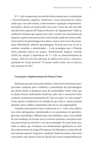 Dois anos de desenvolvimento do Projecto Fénix   21




    O 1.º ciclo compreende um período determinante para a estimulação
e desenvolvimento cognitivo, intelectual e sócio-emocional da criança
sendo que a sua auto-estima, conhecimentos e regulação comportamen-
tal podem e devem ser potenciados nesta fase. Como tal, esta tem sido
uma das fortes apostas do Projecto Educativo do Agrupamento. Todas as
evidências mostram que quanto mais cedo a escola criar mecanismos de
resposta e quanto mais precoce for a intervenção, tendo em conta os dife-
rentes ritmos de aprendizagem dos alunos, menor será o risco de acumu-
larem  dificuldades, saltarem aprendizagens, ficarem para trás, ou de  se
sentirem excluídos e subestimados – é este paradigma que o Projecto
Fénix pretende colocar em prática. Parafraseando Joaquim Azevedo
(2010) em relação à importância do 1.º ciclo no desenvolvimento da
criança, “além de uma boa educação da infância (0-6 anos), é decisiva a
qualidade do “ensino primeiro”. O mundo mudou muito, mas os alicerces
não mudaram de sítio.”



   Concepção e implementação do Projecto Fénix

    Estávamos perante um enorme desafio: Como intervir de forma a pro-
porcionar condições para a melhoria e consolidação das aprendizagens
dos alunos desde os primeiros anos de escolaridade? Como evitar que
os alunos fossem confrontados desde tão cedo com o insucesso? Como
combater os primeiros testemunhos de “não sou capaz” ou “não consigo”?
Como apoiar os professores no sentido de que todos os alunos possam
aprender mais e melhor, respeitando cada um na sua singularidade?
    Contudo, estas questões não se confinavam ao 1.º ciclo e têm reflexos
nos ciclos subsequentes, reproduzindo-se na acumulação de aprendiza-
gens não consolidadas. Olhando para esta realidade e para a necessidade
de uma mudança, de acordo com os recursos existentes, avançámos para
uma intervenção ao nível do 2.º ano de escolaridade. No início desse ano,
todos os alunos que revelassem um desfasamento significativo ao nível
dos conhecimentos da Língua Portuguesa e da Matemática, seriam alvo de
uma atenção especial. Enquanto o professor titular leccionava estas áreas
curriculares, estes alunos saíam da sala de aula e eram acompanhados por
 