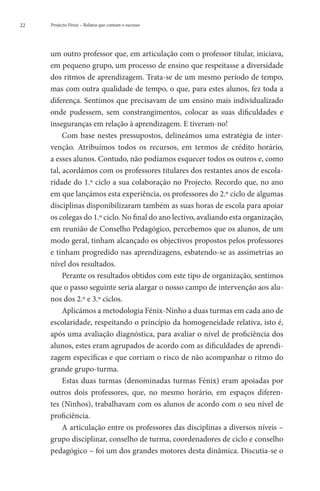 22   Projecto Fénix – Relatos que contam o sucesso




     um outro professor que, em articulação com o professor titular, iniciava,
     em pequeno grupo, um processo de ensino que respeitasse a diversidade
     dos ritmos de aprendizagem. Trata-se de um mesmo período de tempo,
     mas com outra qualidade de tempo, o que, para estes alunos, fez toda a
     diferença. Sentimos que precisavam de um ensino mais individualizado
     onde pudessem, sem constrangimentos, colocar as suas dificuldades e
     inseguranças em relação à aprendizagem. E tiveram-no!
          Com base nestes pressupostos, delineámos uma estratégia de inter-
     venção. Atribuímos todos os recursos, em termos de crédito horário,
     a esses alunos. Contudo, não podíamos esquecer todos os outros e, como
     tal, acordámos com os professores titulares dos restantes anos de escola-
     ridade do 1.º ciclo a sua colaboração no Projecto. Recordo que, no ano
     em que lançámos esta experiência, os professores do 2.º ciclo de algumas
     disciplinas disponibilizaram também as suas horas de escola para apoiar
     os colegas do 1.º ciclo. No final do ano lectivo, avaliando esta organização,
     em reunião de Conselho Pedagógico, percebemos que os alunos, de um
     modo geral, tinham alcançado os objectivos propostos pelos professores
     e tinham progredido nas aprendizagens, esbatendo-se as assimetrias ao
     nível dos resultados.
          Perante os resultados obtidos com este tipo de organização, sentimos
     que o passo seguinte seria alargar o nosso campo de intervenção aos alu-
     nos dos 2.º e 3.º ciclos.
          Aplicámos a metodologia Fénix-Ninho a duas turmas em cada ano de
     escolaridade, respeitando o princípio da homogeneidade relativa, isto é,
     após uma avaliação diagnóstica, para avaliar o nível de proficiência dos
     alunos, estes eram agrupados de acordo com as dificuldades de aprendi-
     zagem específicas e que corriam o risco de não acompanhar o ritmo do
     grande grupo-turma.
          Estas duas turmas (denominadas turmas Fénix) eram apoiadas por
     outros dois professores, que, no mesmo horário, em espaços diferen-
     tes (Ninhos), trabalhavam com os alunos de acordo com o seu nível de
     proficiência.
          A articulação entre os professores das disciplinas a diversos níveis –
     grupo disciplinar, conselho de turma, coordenadores de ciclo e conselho
     pedagógico – foi um dos grandes motores desta dinâmica. Discutia-se o
 