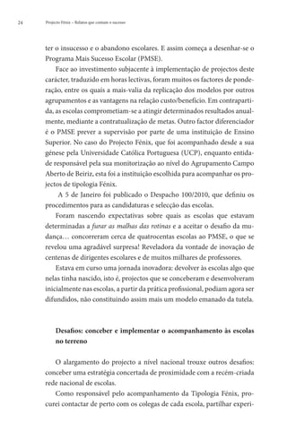 24   Projecto Fénix – Relatos que contam o sucesso




     ter o insucesso e o abandono escolares. E assim começa a desenhar-se o
     Programa Mais Sucesso Escolar (PMSE).
         Face ao investimento subjacente à implementação de projectos deste
     carácter, traduzido em horas lectivas, foram muitos os factores de ponde-
     ração, entre os quais a mais-valia da replicação dos modelos por outros
     agrupamentos e as vantagens na relação custo/benefício. Em contraparti-
     da, as escolas comprometiam-se a atingir determinados resultados anual-
     mente, mediante a contratualização de metas. Outro factor diferenciador
     é o PMSE prever a supervisão por parte de uma instituição de Ensino
     Superior. No caso do Projecto Fénix, que foi acompanhado desde a sua
     génese pela Universidade Católica Portuguesa (UCP), enquanto entida-
     de responsável pela sua monitorização ao nível do Agrupamento Campo
     Aberto de Beiriz, esta foi a instituição escolhida para acompanhar os pro-
     jectos de tipologia Fénix.
          A 5 de Janeiro foi publicado o Despacho 100/2010, que definiu os
     procedimentos para as candidaturas e selecção das escolas.
         Foram nascendo expectativas sobre quais as escolas que estavam
     determinadas a furar as malhas das rotinas e a aceitar o desafio da mu-
     dança… concorreram cerca de quatrocentas escolas ao PMSE, o que se
     revelou uma agradável surpresa! Reveladora da vontade de inovação de
     centenas de dirigentes escolares e de muitos milhares de professores.
         Estava em curso uma jornada inovadora: devolver às escolas algo que
     nelas tinha nascido, isto é, projectos que se conceberam e desenvolveram
     inicialmente nas escolas, a partir da prática profissional, podiam agora ser
     difundidos, não constituindo assim mais um modelo emanado da tutela.



          D
           esafios: conceber e implementar o acompanhamento às escolas
          no terreno

        O alargamento do projecto a nível nacional trouxe outros desafios:
     conceber uma estratégia concertada de proximidade com a recém-criada
     rede nacional de escolas.
        Como responsável pelo acompanhamento da Tipologia Fénix, pro-
     curei contactar de perto com os colegas de cada escola, partilhar experi-
 