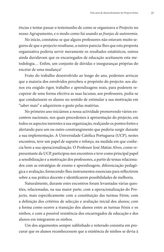 Dois anos de desenvolvimento do Projecto Fénix   25




ências e tentar passar o testemunho de como se organizava o Projecto no
nosso Agrupamento, e o modo como fui usando as franjas de autonomia.
    No início, constatou-se que alguns professores não estavam muito se-
guros de que o projecto resultasse, a outros parecia-lhes que esta proposta
organizativa poderia servir meramente os resultados estatísticos, outros
ainda duvidavam que os encarregados de educação aceitassem esta me-
todologia… Enfim, um conjunto de dúvidas e inseguranças próprias do
encetar de uma mudança!
    Fruto do trabalho desenvolvido ao longo do ano, podemos arriscar
que a maioria dos envolvidos percebeu o propósito do projecto: aos alu-
nos era exigido rigor, trabalho e aprendizagens reais, para poderem re-
cuperar de uma forma efectiva as suas lacunas; aos professores, pedia-se
que conduzissem os alunos no sentido de estimular a sua motivação em
“saber mais” e adquirirem o gosto pelas matérias.
    No primeiro ano iniciámos a nossa actividade promovendo vários en-
contros nacionais, nos quais procedemos à apresentação do projecto, em
todos os aspectos inerentes à sua organização, realçando os pontos fortes e
alertando para um ou outro constrangimento que poderia surgir durante
a sua implementação. A Universidade Católica Portuguesa (UCP), nestes
encontros, teve um papel de suporte e reforço, na medida em que conhe-
cia bem a sua operacionalização. O Professor José Matias Alves, como re-
presentante da UCP, participou nos encontros e teve como principal papel
a sensibilização e a motivação dos professores, a partir de temas relaciona-
dos com as estratégias de ensino e aprendizagem, diferenciação pedagó-
gica e avaliação, fornecendo-lhes instrumentos essenciais para reflectirem
sobre a sua prática docente e identificarem possibilidades de melhoria.
    Naturalmente, durante estes encontros foram levantadas várias ques-
tões, relacionadas, na sua maior parte, com a operacionalização do Pro-
jecto, mais especificamente com a constituição das turmas Fénix; com
a definição dos critérios de selecção e avaliação inicial dos alunos; com
a forma como ocorre a transição dos alunos entre as turmas Fénix e os
ninhos, e com a possível resistência dos encarregados de educação e dos
alunos em integrarem os ninhos.
    Um dos argumentos sempre sublinhado e reiterado consistia em pro-
curar que os alunos reconhecessem que a existência de ninhos se devia à
 