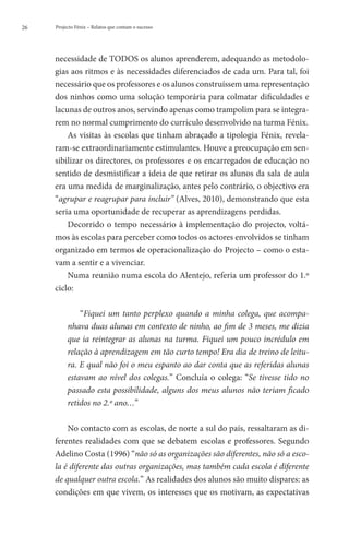 26   Projecto Fénix – Relatos que contam o sucesso




     necessidade de TODOS os alunos aprenderem, adequando as metodolo-
     gias aos ritmos e às necessidades diferenciados de cada um. Para tal, foi
     necessário que os professores e os alunos construíssem uma representação
     dos ninhos como uma solução temporária para colmatar dificuldades e
     lacunas de outros anos, servindo apenas como trampolim para se integra-
     rem no normal cumprimento do currículo desenvolvido na turma Fénix.
         As visitas às escolas que tinham abraçado a tipologia Fénix, revela-
     ram-se extraordinariamente estimulantes. Houve a preocupação em sen-
     sibilizar os directores, os professores e os encarregados de educação no
     sentido de desmistificar a ideia de que retirar os alunos da sala de aula
     era uma medida de marginalização, antes pelo contrário, o objectivo era
     “agrupar e reagrupar para incluir” (Alves, 2010), demonstrando que esta
     seria uma oportunidade de recuperar as aprendizagens perdidas.
         Decorrido o tempo necessário à implementação do projecto, voltá-
     mos às escolas para perceber como todos os actores envolvidos se tinham
     organizado em termos de operacionalização do Projecto – como o esta-
     vam a sentir e a vivenciar.
         Numa reunião numa escola do Alentejo, referia um professor do 1.º
     ciclo:

              “Fiquei um tanto perplexo quando a minha colega, que acompa-
          nhava duas alunas em contexto de ninho, ao fim de 3 meses, me dizia
          que ia reintegrar as alunas na turma. Fiquei um pouco incrédulo em
          relação à aprendizagem em tão curto tempo! Era dia de treino de leitu-
          ra. E qual não foi o meu espanto ao dar conta que as referidas alunas
          estavam ao nível dos colegas.” Concluía o colega: “Se tivesse tido no
          passado esta possibilidade, alguns dos meus alunos não teriam ficado
          retidos no 2.º ano…”

         No contacto com as escolas, de norte a sul do país, ressaltaram as di-
     ferentes realidades com que se debatem escolas e professores. Segundo
     Adelino Costa (1996) “não só as organizações são diferentes, não só a esco-
     la é diferente das outras organizações, mas também cada escola é diferente
     de qualquer outra escola.” As realidades dos alunos são muito díspares: as
     condições em que vivem, os interesses que os motivam, as expectativas
 