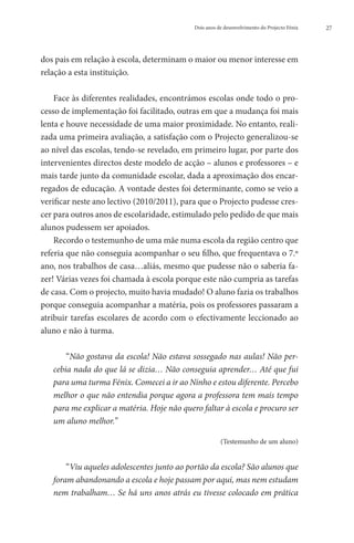 Dois anos de desenvolvimento do Projecto Fénix   27




dos pais em relação à escola, determinam o maior ou menor interesse em
relação a esta instituição.

    Face às diferentes realidades, encontrámos escolas onde todo o pro-
cesso de implementação foi facilitado, outras em que a mudança foi mais
lenta e houve necessidade de uma maior proximidade. No entanto, reali-
zada uma primeira avaliação, a satisfação com o Projecto generalizou-se
ao nível das escolas, tendo-se revelado, em primeiro lugar, por parte dos
intervenientes directos deste modelo de acção – alunos e professores – e
mais tarde junto da comunidade escolar, dada a aproximação dos encar-
regados de educação. A vontade destes foi determinante, como se veio a
verificar neste ano lectivo (2010/2011), para que o Projecto pudesse cres-
cer para outros anos de escolaridade, estimulado pelo pedido de que mais
alunos pudessem ser apoiados.
    Recordo o testemunho de uma mãe numa escola da região centro que
referia que não conseguia acompanhar o seu filho, que frequentava o 7.º
ano, nos trabalhos de casa…aliás, mesmo que pudesse não o saberia fa-
zer! Várias vezes foi chamada à escola porque este não cumpria as tarefas
de casa. Com o projecto, muito havia mudado! O aluno fazia os trabalhos
porque conseguia acompanhar a matéria, pois os professores passaram a
atribuir tarefas escolares de acordo com o efectivamente leccionado ao
aluno e não à turma.

       “Não gostava da escola! Não estava sossegado nas aulas! Não per-
   cebia nada do que lá se dizia… Não conseguia aprender… Até que fui
   para uma turma Fénix. Comecei a ir ao Ninho e estou diferente. Percebo
   melhor o que não entendia porque agora a professora tem mais tempo
   para me explicar a matéria. Hoje não quero faltar à escola e procuro ser
   um aluno melhor.”

                                                       (Testemunho de um aluno)


       “Viu aqueles adolescentes junto ao portão da escola? São alunos que
   foram abandonando a escola e hoje passam por aqui, mas nem estudam
   nem trabalham… Se há uns anos atrás eu tivesse colocado em prática
 